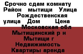 Срочно сдам комнату › Район ­ мытищи › Улица ­ Рождественская улица › Дом ­ 2 › Цена ­ 10 000 - Московская обл., Мытищинский р-н, Мытищи г. Недвижимость » Квартиры аренда   